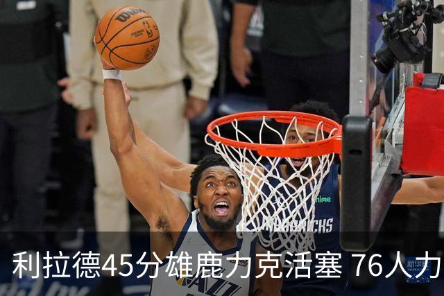 利拉德45分雄鹿力克活塞 76人力克黄蜂5连胜