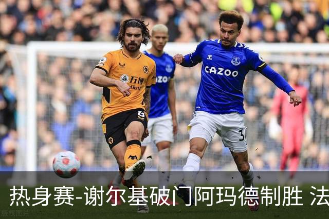 热身赛-谢尔基破门阿玛德制胜 法国1-2遭科特迪瓦逆转