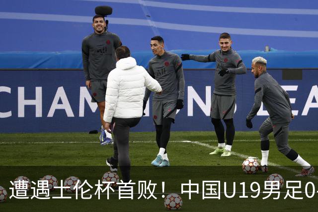遭遇土伦杯首败！中国U19男足0-3不敌民主刚果U23队
